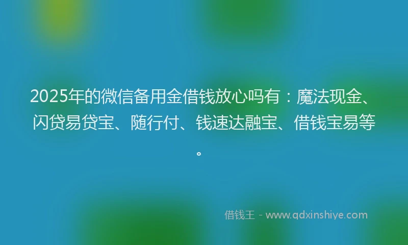 2025年的微信备用金借钱放心吗有：魔法现金、闪贷易贷宝、随行付、钱速达融宝、借钱宝易等。