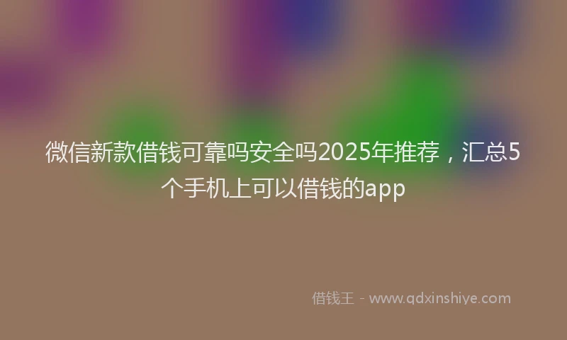 微信新款借钱可靠吗安全吗2025年推荐，汇总5个手机上可以借钱的app