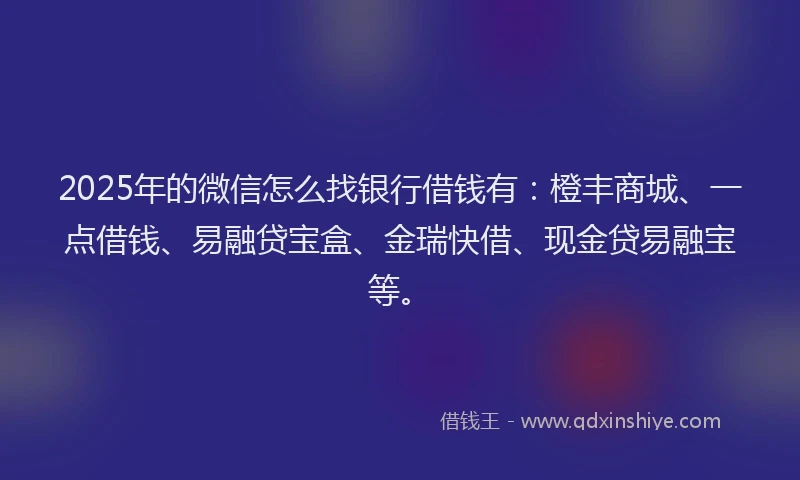 2025年的微信怎么找银行借钱有：橙丰商城、一点借钱、易融贷宝盒、金瑞快借、现金贷易融宝等。