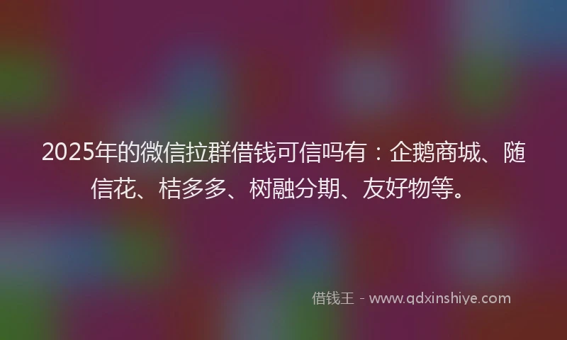 2025年的微信拉群借钱可信吗有：企鹅商城、随信花、桔多多、树融分期、友好物等。