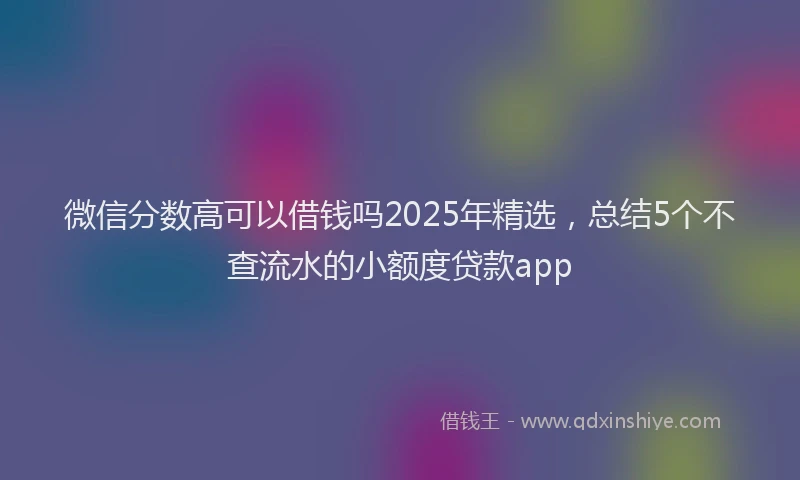 微信分数高可以借钱吗2025年精选，总结5个不查流水的小额度贷款app