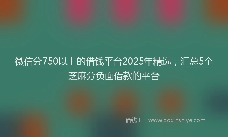 微信分750以上的借钱平台2025年精选，汇总5个芝麻分负面借款的平台