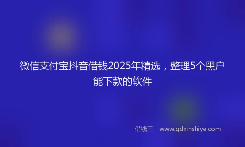 微信支付宝抖音借钱2025年精选，整理5个黑户能下款的软件