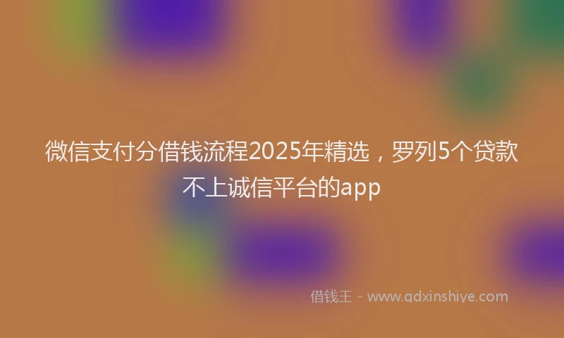 微信支付分借钱流程2025年精选，罗列5个贷款不上诚信平台的app