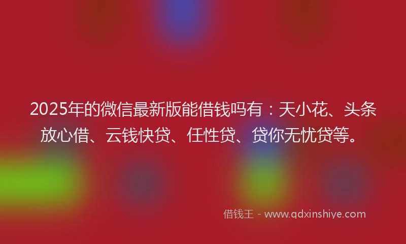 2025年的微信最新版能借钱吗有：天小花、头条放心借、云钱快贷、任性贷、贷你无忧贷等。