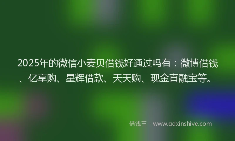 2025年的微信小麦贝借钱好通过吗有：微博借钱、亿享购、星辉借款、天天购、现金直融宝等。