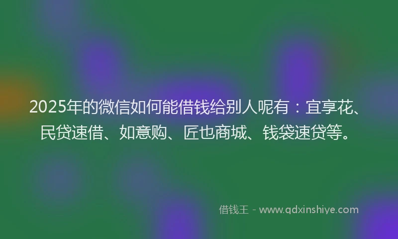 2025年的微信如何能借钱给别人呢有：宜享花、民贷速借、如意购、匠也商城、钱袋速贷等。