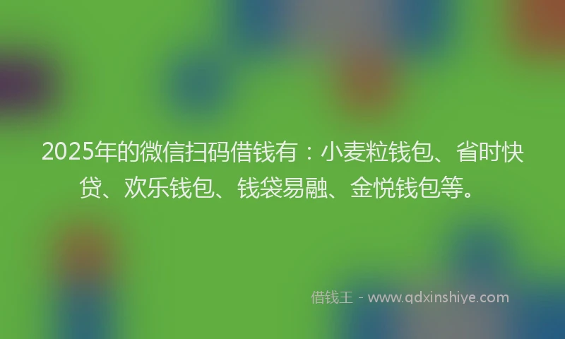 2025年的微信扫码借钱有：小麦粒钱包、省时快贷、欢乐钱包、钱袋易融、金悦钱包等。