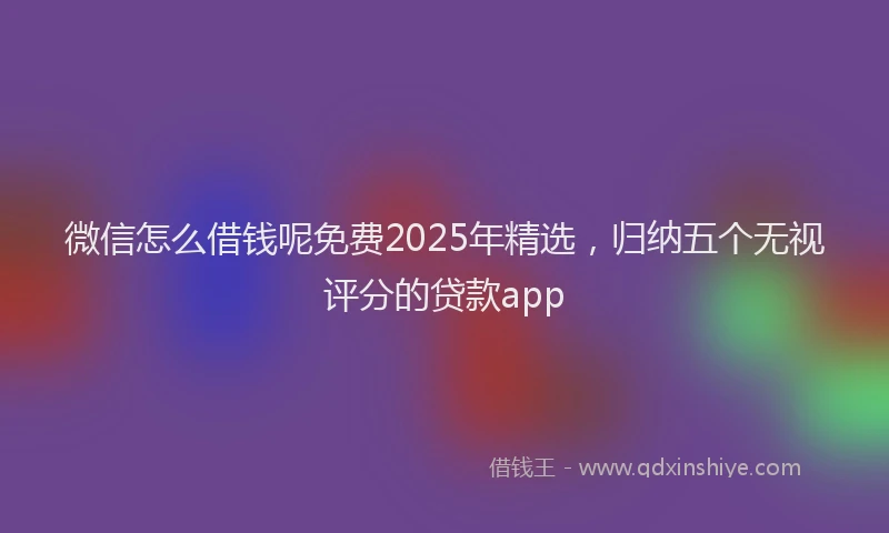 微信怎么借钱呢免费2025年精选，归纳五个无视评分的贷款app