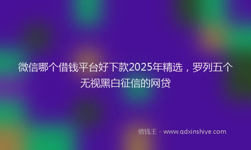 微信哪个借钱平台好下款2025年精选，罗列五个无视黑白征信的网贷