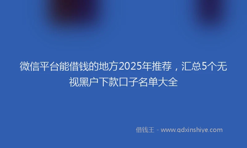 微信平台能借钱的地方2025年推荐，汇总5个无视黑户下款口子名单大全