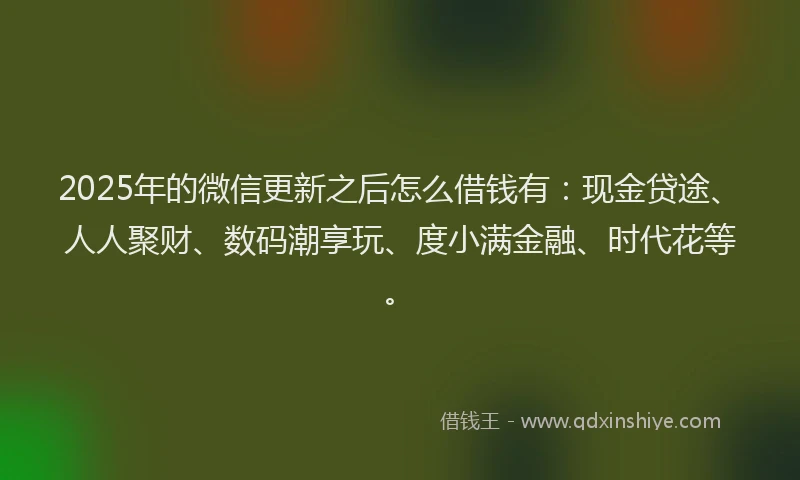 2025年的微信更新之后怎么借钱有：现金贷途、人人聚财、数码潮享玩、度小满金融、时代花等。