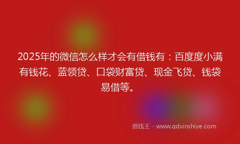2025年的微信怎么样才会有借钱有：百度度小满有钱花、蓝领贷、口袋财富贷、现金飞贷、钱袋易借等。