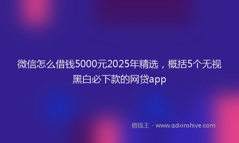 微信怎么借钱5000元2025年精选，概括5个无视黑白必下款的网贷app