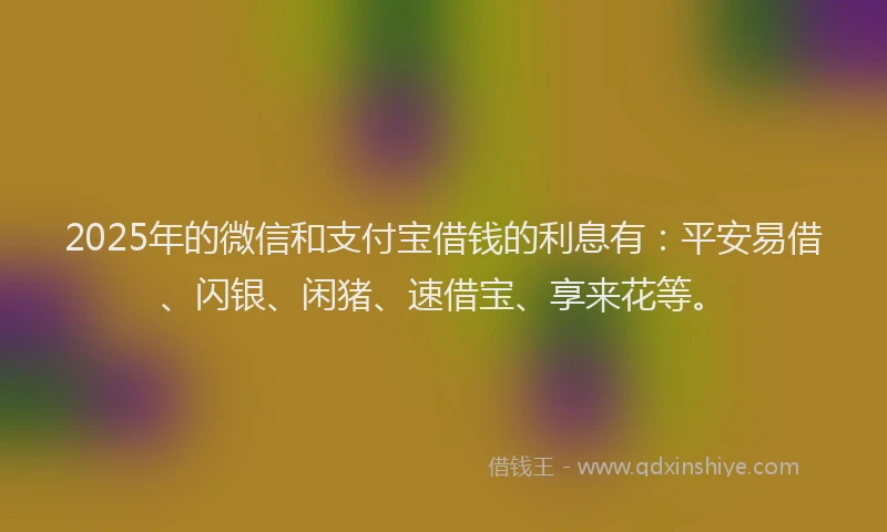 2025年的微信和支付宝借钱的利息有：平安易借、闪银、闲猪、速借宝、享来花等。