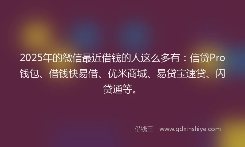 2025年的微信最近借钱的人这么多有：信贷Pro钱包、借钱快易借、优米商城、易贷宝速贷、闪贷通等。