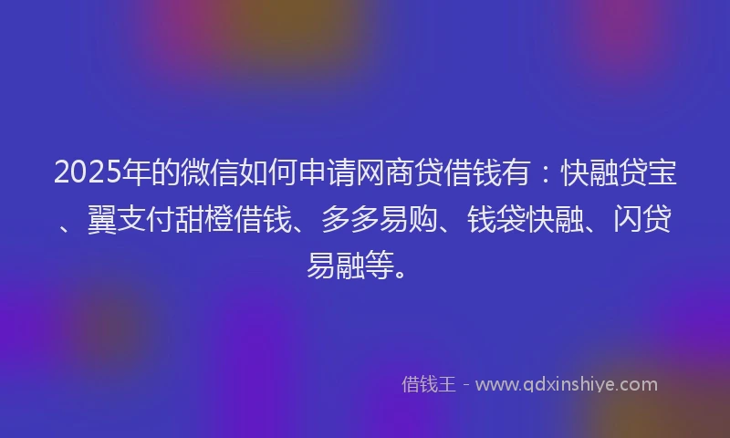 2025年的微信如何申请网商贷借钱有：快融贷宝、翼支付甜橙借钱、多多易购、钱袋快融、闪贷易融等。