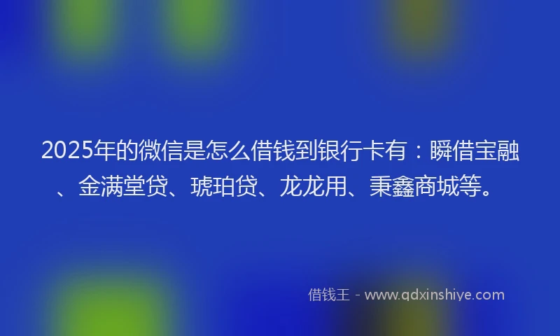 2025年的微信是怎么借钱到银行卡有：瞬借宝融、金满堂贷、琥珀贷、龙龙用、秉鑫商城等。