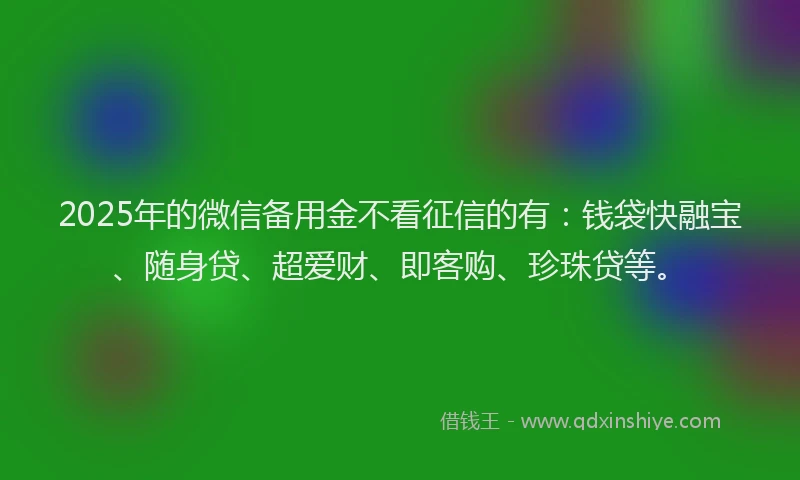 2025年的微信备用金不看征信的有：钱袋快融宝、随身贷、超爱财、即客购、珍珠贷等。