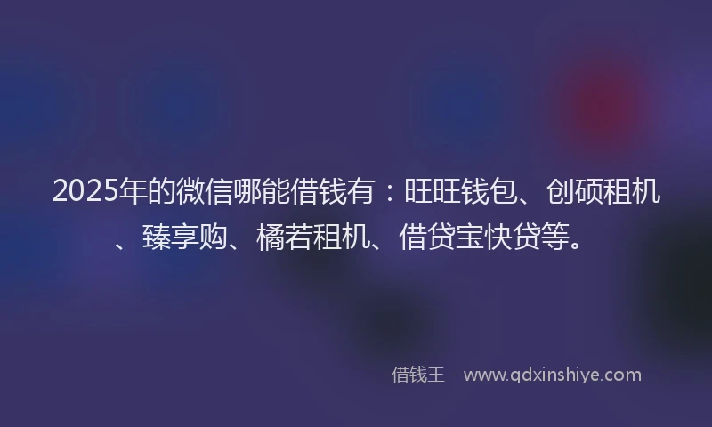 2025年的微信哪能借钱有：旺旺钱包、创硕租机、臻享购、橘若租机、借贷宝快贷等。