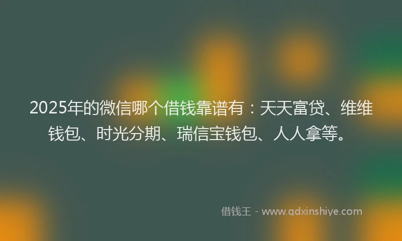2025年的微信哪个借钱靠谱有：天天富贷、维维钱包、时光分期、瑞信宝钱包、人人拿等。