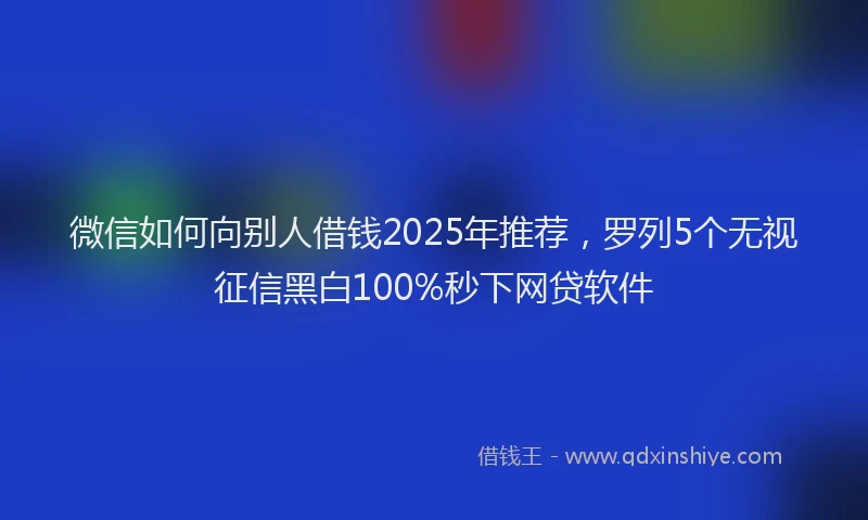 微信如何向别人借钱2025年推荐，罗列5个无视征信黑白100%秒下网贷软件