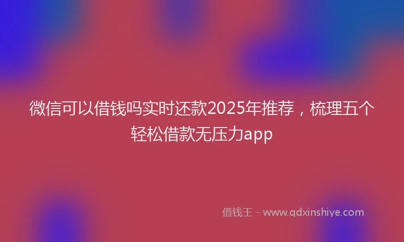 微信可以借钱吗实时还款2025年推荐，梳理五个轻松借款无压力app