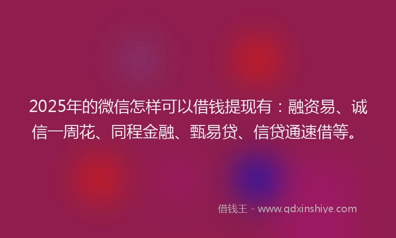 2025年的微信怎样可以借钱提现有：融资易、诚信一周花、同程金融、甄易贷、信贷通速借等。
