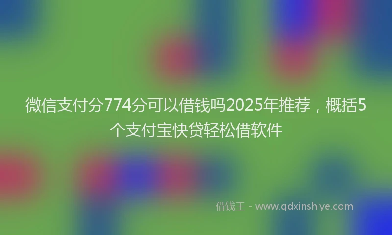 微信支付分774分可以借钱吗2025年推荐，概括5个支付宝快贷轻松借软件