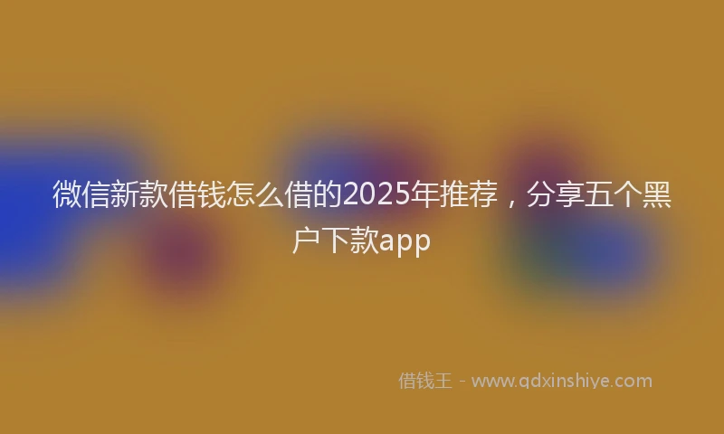 微信新款借钱怎么借的2025年推荐，分享五个黑户下款app