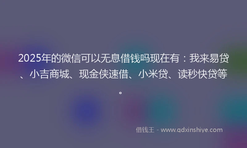 2025年的微信可以无息借钱吗现在有：我来易贷、小吉商城、现金侠速借、小米贷、读秒快贷等。