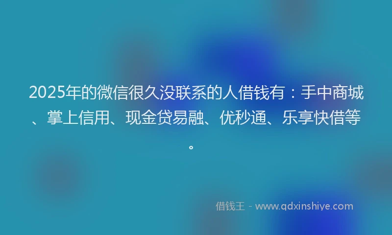2025年的微信很久没联系的人借钱有：手中商城、掌上信用、现金贷易融、优秒通、乐享快借等。