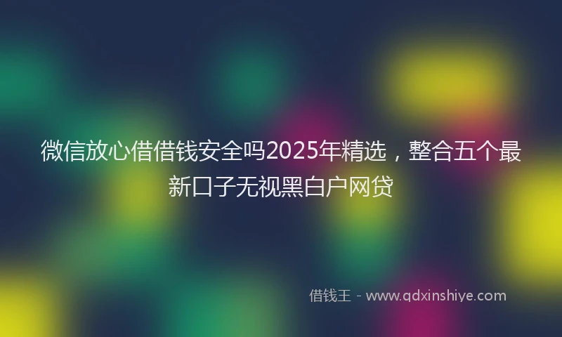 微信放心借借钱安全吗2025年精选，整合五个最新口子无视黑白户网贷
