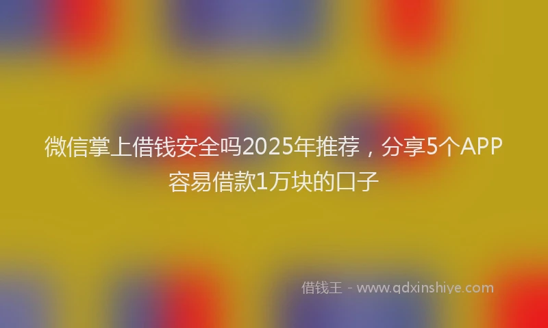 微信掌上借钱安全吗2025年推荐，分享5个APP容易借款1万块的口子