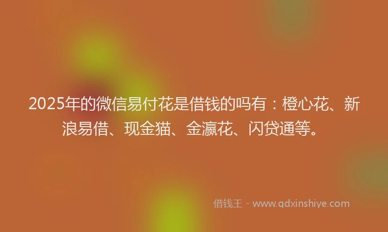 2025年的微信易付花是借钱的吗有：橙心花、新浪易借、现金猫、金瀛花、闪贷通等。