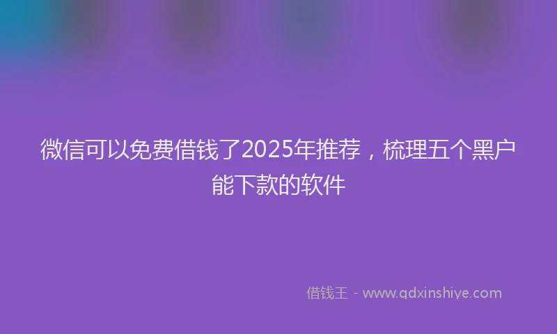 微信可以免费借钱了2025年推荐，梳理五个黑户能下款的软件
