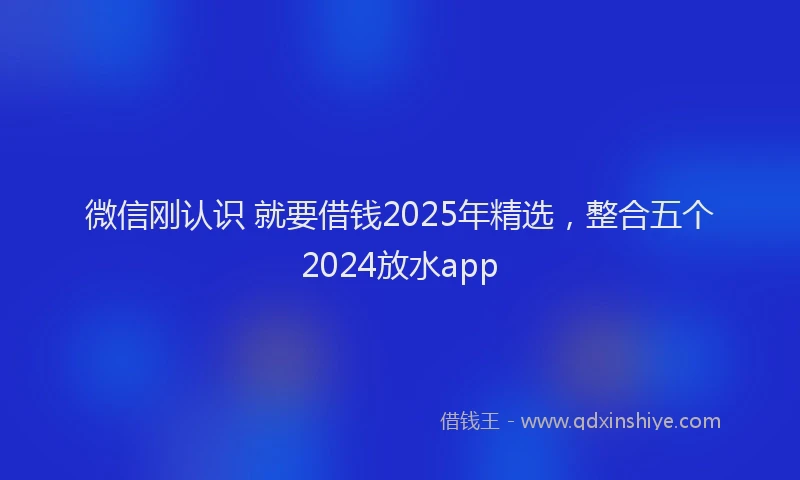 微信刚认识 就要借钱2025年精选，整合五个2024放水app