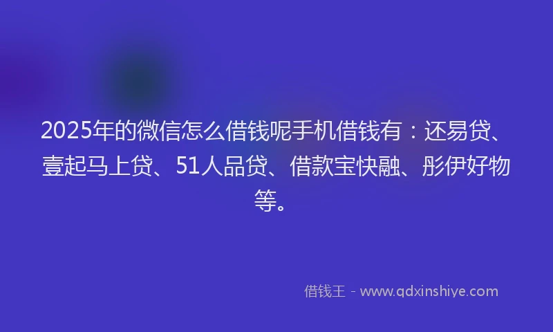 2025年的微信怎么借钱呢手机借钱有：还易贷、壹起马上贷、51人品贷、借款宝快融、彤伊好物等。