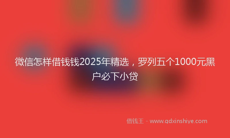 微信怎样借钱钱2025年精选，罗列五个1000元黑户必下小贷
