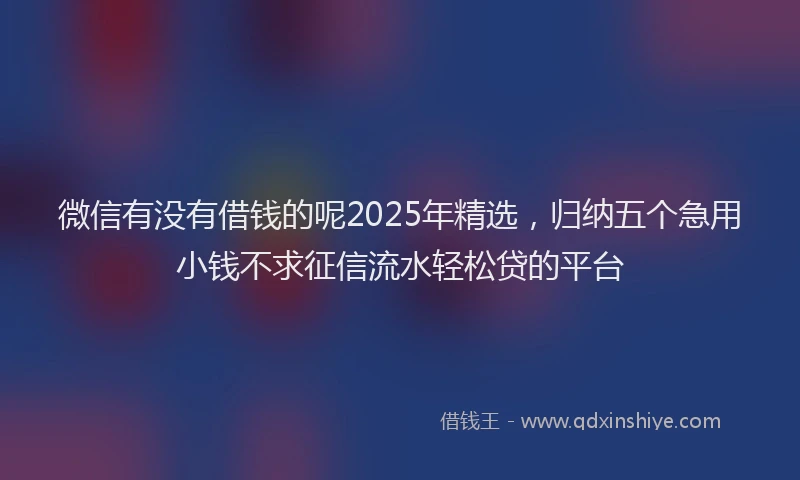 微信有没有借钱的呢2025年精选，归纳五个急用小钱不求征信流水轻松贷的平台