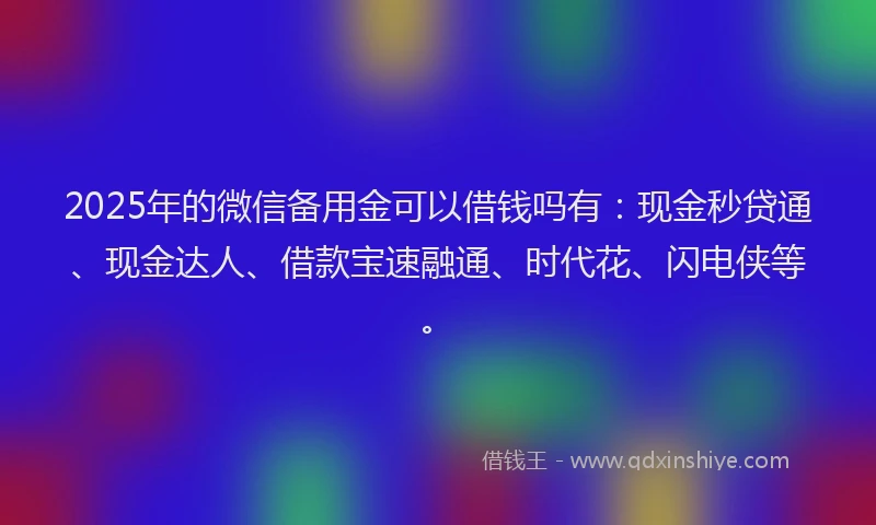 2025年的微信备用金可以借钱吗有：现金秒贷通、现金达人、借款宝速融通、时代花、闪电侠等。