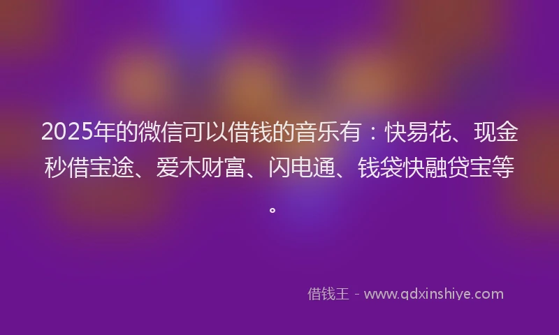 2025年的微信可以借钱的音乐有：快易花、现金秒借宝途、爱木财富、闪电通、钱袋快融贷宝等。