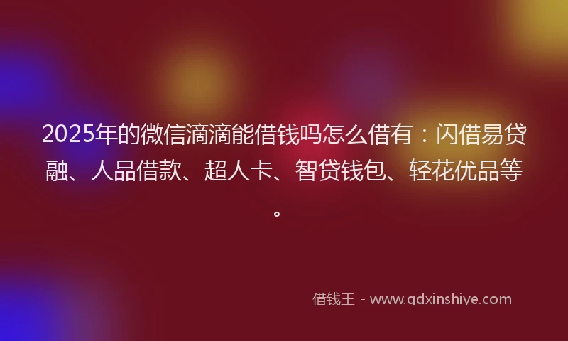 2025年的微信滴滴能借钱吗怎么借有：闪借易贷融、人品借款、超人卡、智贷钱包、轻花优品等。