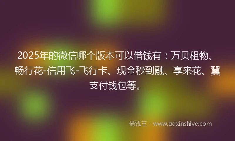 2025年的微信哪个版本可以借钱有：万贝租物、畅行花-信用飞-飞行卡、现金秒到融、享来花、翼支付钱包等。