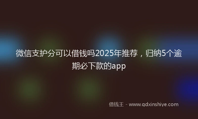 微信支护分可以借钱吗2025年推荐，归纳5个逾期必下款的app