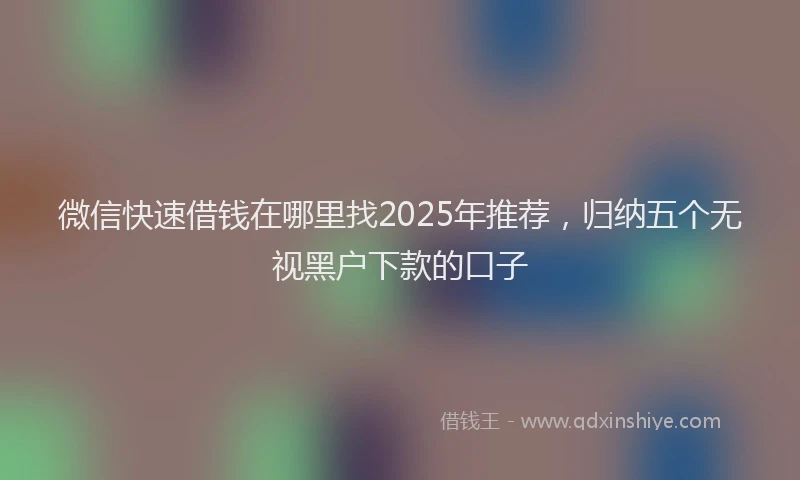 微信快速借钱在哪里找2025年推荐，归纳五个无视黑户下款的口子