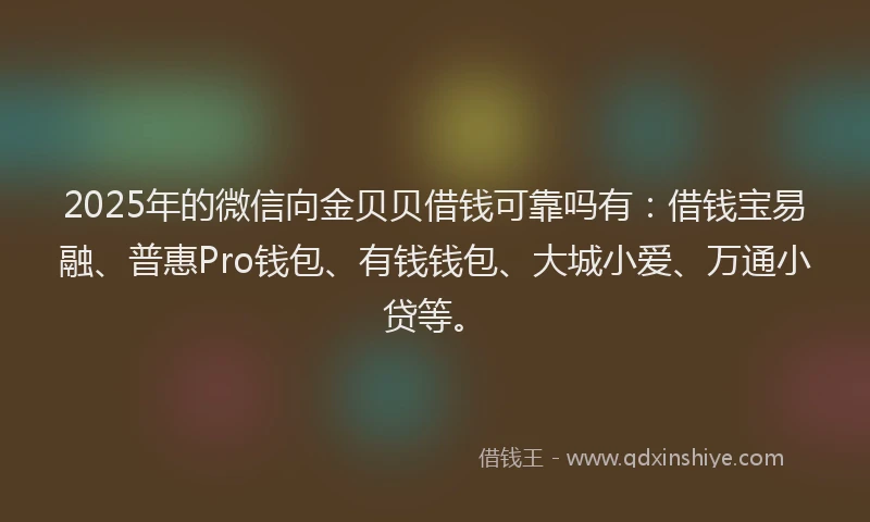 2025年的微信向金贝贝借钱可靠吗有：借钱宝易融、普惠Pro钱包、有钱钱包、大城小爱、万通小贷等。