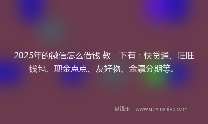 2025年的微信怎么借钱 教一下有：快贷通、旺旺钱包、现金点点、友好物、金瀛分期等。