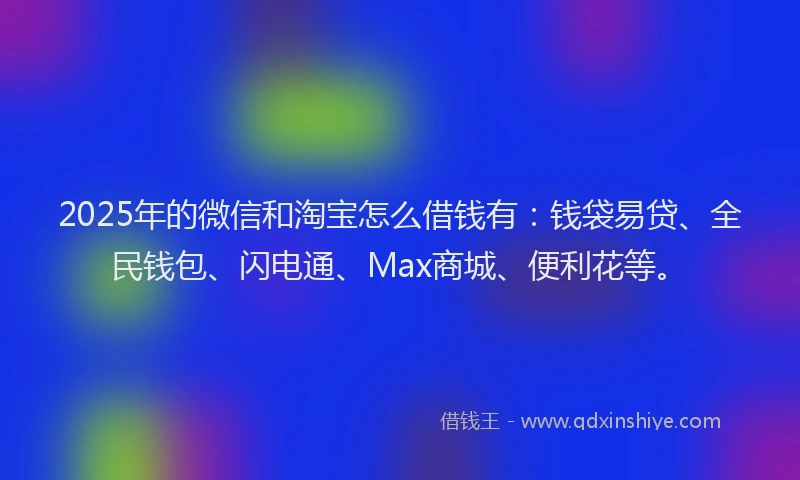 2025年的微信和淘宝怎么借钱有：钱袋易贷、全民钱包、闪电通、Max商城、便利花等。
