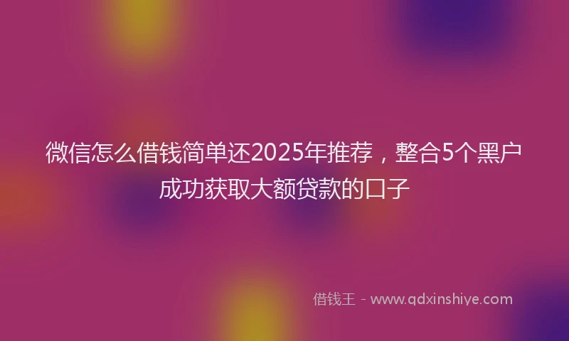 微信怎么借钱简单还2025年推荐，整合5个黑户成功获取大额贷款的口子